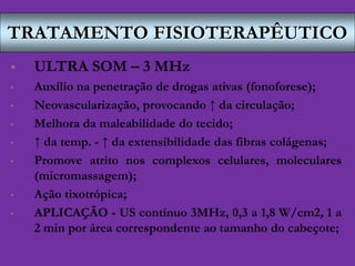 TRATAMENTO FISIOTERAPÊUTICO
 ULTRA SOM – 3 MHz
• Auxílio na penetração de drogas ativas (fonoforese);
• Neovascularização, provocando ↑ da circulação;
• Melhora da maleabilidade do tecido;
• ↑ da temp. - ↑ da extensibilidade das fibras colágenas;
• Promove atrito nos complexos celulares, moleculares
(micromassagem);
• Ação tixotrópica;
• APLICAÇÃO - US contínuo 3MHz, 0,3 a 1,8 W/cm2, 1 a
2 min por área correspondente ao tamanho do cabeçote;
 