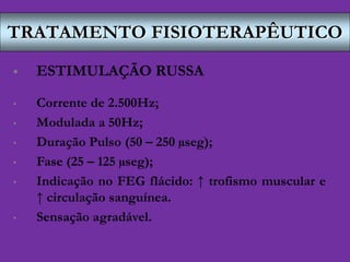 TRATAMENTO FISIOTERAPÊUTICO
 ESTIMULAÇÃO RUSSA
• Corrente de 2.500Hz;
• Modulada a 50Hz;
• Duração Pulso (50 – 250 µseg);
• Fase (25 – 125 µseg);
• Indicação no FEG flácido: ↑ trofismo muscular e
↑ circulação sanguínea.
• Sensação agradável.
 