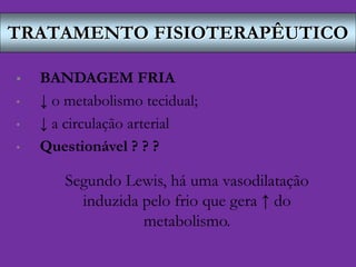 TRATAMENTO FISIOTERAPÊUTICO
 BANDAGEM FRIA
• ↓ o metabolismo tecidual;
• ↓ a circulação arterial
• Questionável ? ? ?
Segundo Lewis, há uma vasodilatação
induzida pelo frio que gera ↑ do
metabolismo.
 