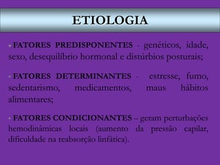 ETIOLOGIA
 FATORES PREDISPONENTES - genéticos, idade,
sexo, desequilíbrio hormonal e distúrbios posturais;
 FATORES DETERMINANTES - estresse, fumo,
sedentarismo, medicamentos, maus hábitos
alimentares;
 FATORES CONDICIONANTES – geram perturbações
hemodinâmicas locais (aumento da pressão capilar,
dificuldade na reabsorção linfática).
 