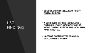 USG
FINDINGS
• SONOGRAPHY OF LOCAL PART (RIGHT
GUTEAL REGION)
• A SOLID WELL DEFINED , LOBULATED ,
OUTLINED , ISO ECHOGENIC LESION AT
RIGHT GLUTEAL REGION, PEDUNCULATED
MASS IS NOTED.
• IN COLOR DOPPLER VERY MINIMUM
VASCULARITY IS NOTED.
 