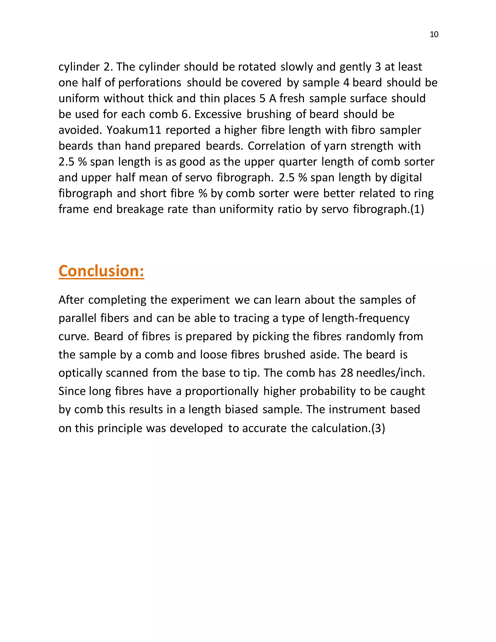 10
cylinder 2. The cylinder should be rotated slowly and gently 3 at least
one half of perforations should be covered by sample 4 beard should be
uniform without thick and thin places 5 A fresh sample surface should
be used for each comb 6. Excessive brushing of beard should be
avoided. Yoakum11 reported a higher fibre length with fibro sampler
beards than hand prepared beards. Correlation of yarn strength with
2.5 % span length is as good as the upper quarter length of comb sorter
and upper half mean of servo fibrograph. 2.5 % span length by digital
fibrograph and short fibre % by comb sorter were better related to ring
frame end breakage rate than uniformity ratio by servo fibrograph.(1)
Conclusion:
After completing the experiment we can learn about the samples of
parallel fibers and can be able to tracing a type of length-frequency
curve. Beard of fibres is prepared by picking the fibres randomly from
the sample by a comb and loose fibres brushed aside. The beard is
optically scanned from the base to tip. The comb has 28 needles/inch.
Since long fibres have a proportionally higher probability to be caught
by comb this results in a length biased sample. The instrument based
on this principle was developed to accurate the calculation.(3)
 