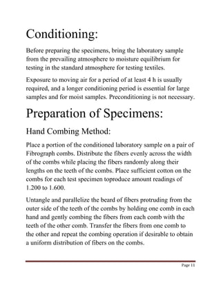 Page 11 
Conditioning: 
Before preparing the specimens, bring the laboratory sample 
from the prevailing atmosphere to moisture equilibrium for 
testing in the standard atmosphere for testing textiles. 
Exposure to moving air for a period of at least 4 h is usually 
required, and a longer conditioning period is essential for large 
samples and for moist samples. Preconditioning is not necessary. 
Preparation of Specimens: 
Hand Combing Method: 
Place a portion of the conditioned laboratory sample on a pair of 
Fibrograph combs. Distribute the fibers evenly across the width 
of the combs while placing the fibers randomly along their 
lengths on the teeth of the combs. Place sufficient cotton on the 
combs for each test specimen toproduce amount readings of 
1.200 to 1.600. 
Untangle and parallelize the beard of fibers protruding from the 
outer side of the teeth of the combs by holding one comb in each 
hand and gently combing the fibers from each comb with the 
teeth of the other comb. Transfer the fibers from one comb to 
the other and repeat the combing operation if desirable to obtain 
a uniform distribution of fibers on the combs. 
 