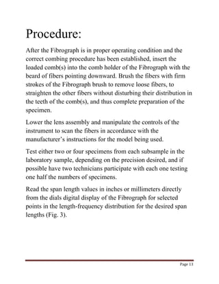 Page 13 
Procedure: 
After the Fibrograph is in proper operating condition and the 
correct combing procedure has been established, insert the 
loaded comb(s) into the comb holder of the Fibrograph with the 
beard of fibers pointing downward. Brush the fibers with firm 
strokes of the Fibrograph brush to remove loose fibers, to 
straighten the other fibers without disturbing their distribution in 
the teeth of the comb(s), and thus complete preparation of the 
specimen. 
Lower the lens assembly and manipulate the controls of the 
instrument to scan the fibers in accordance with the 
manufacturer’s instructions for the model being used. 
Test either two or four specimens from each subsample in the 
laboratory sample, depending on the precision desired, and if 
possible have two technicians participate with each one testing 
one half the numbers of specimens. 
Read the span length values in inches or millimeters directly 
from the dials digital display of the Fibrograph for selected 
points in the length-frequency distribution for the desired span 
lengths (Fig. 3). 
 