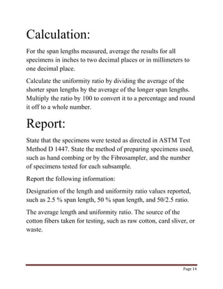 Page 14 
Calculation: 
For the span lengths measured, average the results for all 
specimens in inches to two decimal places or in millimeters to 
one decimal place. 
Calculate the uniformity ratio by dividing the average of the 
shorter span lengths by the average of the longer span lengths. 
Multiply the ratio by 100 to convert it to a percentage and round 
it off to a whole number. 
Report: 
State that the specimens were tested as directed in ASTM Test 
Method D 1447. State the method of preparing specimens used, 
such as hand combing or by the Fibrosampler, and the number 
of specimens tested for each subsample. 
Report the following information: 
Designation of the length and uniformity ratio values reported, 
such as 2.5 % span length, 50 % span length, and 50/2.5 ratio. 
The average length and uniformity ratio. The source of the 
cotton fibers taken for testing, such as raw cotton, card sliver, or 
waste. 
 
