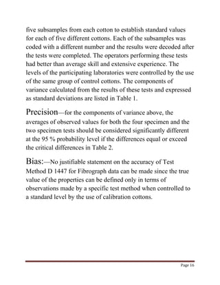 five subsamples from each cotton to establish standard values 
for each of five different cottons. Each of the subsamples was 
coded with a different number and the results were decoded after 
the tests were completed. The operators performing these tests 
had better than average skill and extensive experience. The 
levels of the participating laboratories were controlled by the use 
of the same group of control cottons. The components of 
variance calculated from the results of these tests and expressed 
as standard deviations are listed in Table 1. 
Precision—for the components of variance above, the 
averages of observed values for both the four specimen and the 
two specimen tests should be considered significantly different 
at the 95 % probability level if the differences equal or exceed 
the critical differences in Table 2. 
Bias:—No justifiable statement on the accuracy of Test 
Method D 1447 for Fibrograph data can be made since the true 
value of the properties can be defined only in terms of 
observations made by a specific test method when controlled to 
a standard level by the use of calibration cottons. 
Page 16 
 