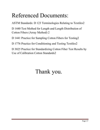 Page 17 
Referenced Documents: 
ASTM Standards: D 123 Terminologies Relating to Textiles2 
D 1440 Test Method for Length and Length Distribution of 
Cotton Fibers (Array Method) 2 
D 1441 Practice for Sampling Cotton Fibers for Testing2 
D 1776 Practice for Conditioning and Testing Textiles2 
D 3025 Practice for Standardizing Cotton Fiber Test Results by 
Use of Calibration Cotton Standards2 
Thank you. 
