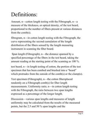 Page 4 
Definitions: 
Amount, n—cotton length testing with the Fibrograph, n—a 
measure of the thickness, or optical density, of the test beard, 
proportional to the number of fibers present at various distances 
from the comb(s). 
fibrogram, n—in cotton length testing with the Fibrograph, the 
curve representing the second cumulation of the length 
distribution of the fibers sensed by the length measuring 
instrument in scanning the fiber board. 
Span length (Fibrograph), n—the distance spanned by a 
specified percentage of the fibers in the test beard, taking the 
amount reading at the starting point of the scanning as 100 %. 
test beard, n—in length testing of cotton, the portion of the test 
specimen that has been combed and brushed into a “beard” 
which protrudes from the outside of the comb(s) or the clamp(s). 
Test specimen (Fibrograph), n—the cotton fibersplaced 
randomly on a Fibrograph comb(s) for fiber length 
measurements. Uniformity ratio, n—in cotton length testing 
with the Fibrograph, the ratio between two span lengths 
expressed as a percentage of the longer length. 
Discussion—various span lengths and measures of length 
uniformity may be calculated from the results of the measured 
points, but the 2.5 and 50 % span lengths and the 
 