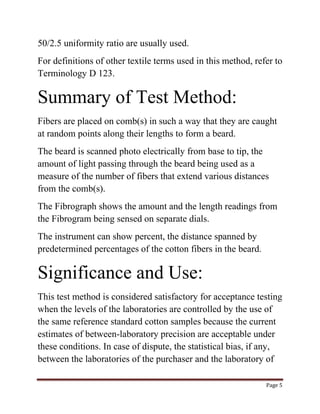 Page 5 
50/2.5 uniformity ratio are usually used. 
For definitions of other textile terms used in this method, refer to 
Terminology D 123. 
Summary of Test Method: 
Fibers are placed on comb(s) in such a way that they are caught 
at random points along their lengths to form a beard. 
The beard is scanned photo electrically from base to tip, the 
amount of light passing through the beard being used as a 
measure of the number of fibers that extend various distances 
from the comb(s). 
The Fibrograph shows the amount and the length readings from 
the Fibrogram being sensed on separate dials. 
The instrument can show percent, the distance spanned by 
predetermined percentages of the cotton fibers in the beard. 
Significance and Use: 
This test method is considered satisfactory for acceptance testing 
when the levels of the laboratories are controlled by the use of 
the same reference standard cotton samples because the current 
estimates of between-laboratory precision are acceptable under 
these conditions. In case of dispute, the statistical bias, if any, 
between the laboratories of the purchaser and the laboratory of 
 