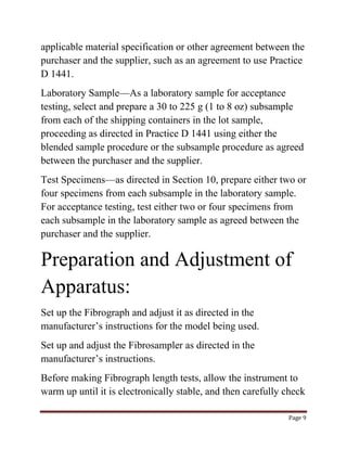 applicable material specification or other agreement between the 
purchaser and the supplier, such as an agreement to use Practice 
D 1441. 
Laboratory Sample—As a laboratory sample for acceptance 
testing, select and prepare a 30 to 225 g (1 to 8 oz) subsample 
from each of the shipping containers in the lot sample, 
proceeding as directed in Practice D 1441 using either the 
blended sample procedure or the subsample procedure as agreed 
between the purchaser and the supplier. 
Test Specimens—as directed in Section 10, prepare either two or 
four specimens from each subsample in the laboratory sample. 
For acceptance testing, test either two or four specimens from 
each subsample in the laboratory sample as agreed between the 
purchaser and the supplier. 
Preparation and Adjustment of 
Apparatus: 
Page 9 
Set up the Fibrograph and adjust it as directed in the 
manufacturer’s instructions for the model being used. 
Set up and adjust the Fibrosampler as directed in the 
manufacturer’s instructions. 
Before making Fibrograph length tests, allow the instrument to 
warm up until it is electronically stable, and then carefully check 
 