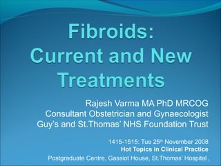 Rajesh Varma MA PhD MRCOG
Consultant Obstetrician and Gynaecologist
Guy’s and St.Thomas’ NHS Foundation Trust
1415-1515: Tue 25th
November 2008
Hot Topics in Clinical Practice
Postgraduate Centre, Gassiot House, St.Thomas’ Hospital 1
 