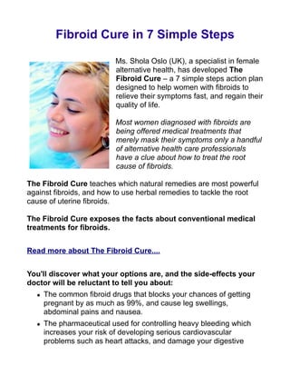 Fibroid Cure in 7 Simple Steps

                          Ms. Shola Oslo (UK), a specialist in female
                          alternative health, has developed The
                          Fibroid Cure – a 7 simple steps action plan
                          designed to help women with fibroids to
                          relieve their symptoms fast, and regain their
                          quality of life.

                          Most women diagnosed with fibroids are
                          being offered medical treatments that
                          merely mask their symptoms only a handful
                          of alternative health care professionals
                          have a clue about how to treat the root
                          cause of fibroids.

The Fibroid Cure teaches which natural remedies are most powerful
against fibroids, and how to use herbal remedies to tackle the root
cause of uterine fibroids.

The Fibroid Cure exposes the facts about conventional medical
treatments for fibroids.


Read more about The Fibroid Cure....


You'll discover what your options are, and the side-effects your
doctor will be reluctant to tell you about:
     The common fibroid drugs that blocks your chances of getting
      pregnant by as much as 99%, and cause leg swellings,
      abdominal pains and nausea.
     The pharmaceutical used for controlling heavy bleeding which
      increases your risk of developing serious cardiovascular
      problems such as heart attacks, and damage your digestive
 