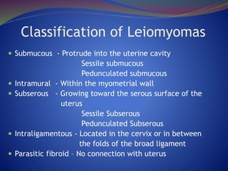 Classification of Leiomyomas
 Submucous - Protrude into the uterine cavity
Sessile submucous
Pedunculated submucous
 Intramural - Within the myometrial wall
 Subserous - Growing toward the serous surface of the
uterus
Sessile Subserous
Pedunculated Subserous
 Intraligamentous - Located in the cervix or in between
the folds of the broad ligament
 Parasitic fibroid – No connection with uterus
 
