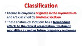 Classification
• Uterine leiomyomas originate in the myometrium
and are classified by anatomic location
• These anatomical locations has a tremendous
effects to the clinical presentation, treatment
modalities as well as future pregnancy outcomes
 