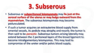 3. Subserous
• Subserous or subperitoneal leiomyomata may lie just at the
serosal surface of the uterus or may bulge outward from the
myometrium. The subserous leiomyomata may become
pedunculated.
• If such a tumor acquires an extrauterine blood supply from
omental vessels, its pedicle may atrophy and resorb; the tumor is
then said to be parasitic. Subserous tumors arising laterally may
extend between the 2 peritoneal layers of the broad ligament to
become intraligamentary leiomyomas. This may lead to
compromise of the ureter and/or pelvic blood supply.
 
