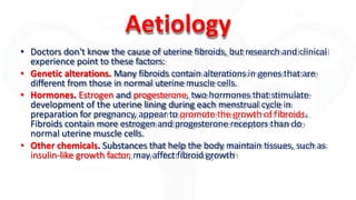 Aetiology
• Doctors don't know the cause of uterine fibroids, but research and clinical
experience point to these factors:
• Genetic alterations. Many fibroids contain alterations in genes that are
different from those in normal uterine muscle cells.
• Hormones. Estrogen and progesterone, two hormones that stimulate
development of the uterine lining during each menstrual cycle in
preparation for pregnancy, appear to promote the growth of fibroids.
Fibroids contain more estrogen and progesterone receptors than do
normal uterine muscle cells.
• Other chemicals. Substances that help the body maintain tissues, such as
insulin-like growth factor, may affect fibroid growth
 