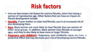 Risk factors
• here are few known risk factors for uterine fibroids, other than being a
woman of reproductive age. Other factors that can have an impact on
fibroid development include:
• Heredity. If your mother or sister had fibroids, you're at increased risk of
also developing them.
• Race. Black women are more likely to have fibroids than are women of
other racial groups. In addition, black women have fibroids at younger
ages, and they're also likely to have more or larger fibroids.
• Pregnancy and childbirth. Pregnancy and childbirth seem to have a
protective effect and may decrease your risk of developing uterine fibroids.
 