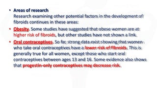 • Areas of research
Research examining other potential factors in the development of
fibroids continues in these areas:
• Obesity. Some studies have suggested that obese women are at
higher risk of fibroids, but other studies have not shown a link.
• Oral contraceptives. So far, strong data exist showing that women
who take oral contraceptives have a lower risk of fibroids. This is
generally true for all women, except those who start oral
contraceptives between ages 13 and 16. Some evidence also shows
that progestin-only contraceptives may decrease risk.
 