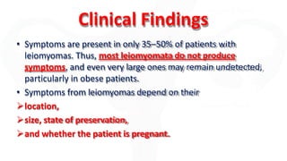Clinical Findings
• Symptoms are present in only 35–50% of patients with
leiomyomas. Thus, most leiomyomata do not produce
symptoms, and even very large ones may remain undetected,
particularly in obese patients.
• Symptoms from leiomyomas depend on their
location,
size, state of preservation,
and whether the patient is pregnant.
 