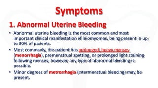 Symptoms
1. Abnormal Uterine Bleeding
• Abnormal uterine bleeding is the most common and most
important clinical manifestation of leiomyomas, being present in up
to 30% of patients.
• Most commonly, the patient has prolonged, heavy menses
(menorrhagia), premenstrual spotting, or prolonged light staining
following menses; however, any type of abnormal bleeding is
possible.
• Minor degrees of metrorrhagia (Intermenstual bleeding) may be
present.
 