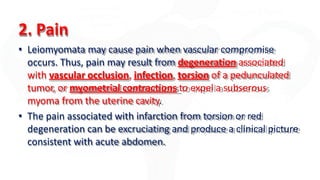2. Pain
• Leiomyomata may cause pain when vascular compromise
occurs. Thus, pain may result from degeneration associated
with vascular occlusion, infection, torsion of a pedunculated
tumor, or myometrial contractions to expel a subserous
myoma from the uterine cavity.
• The pain associated with infarction from torsion or red
degeneration can be excruciating and produce a clinical picture
consistent with acute abdomen.
 