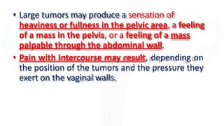 • Large tumors may produce a sensation of
heaviness or fullness in the pelvic area, a feeling
of a mass in the pelvis, or a feeling of a mass
palpable through the abdominal wall.
• Pain with intercourse may result, depending on
the position of the tumors and the pressure they
exert on the vaginal walls.
 