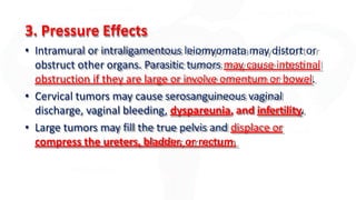 3. Pressure Effects
• Intramural or intraligamentous leiomyomata may distort or
obstruct other organs. Parasitic tumors may cause intestinal
obstruction if they are large or involve omentum or bowel.
• Cervical tumors may cause serosanguineous vaginal
discharge, vaginal bleeding, dyspareunia, and infertility.
• Large tumors may fill the true pelvis and displace or
compress the ureters, bladder, or rectum.
 
