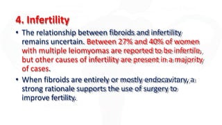 4. Infertility
• The relationship between fibroids and infertility
remains uncertain. Between 27% and 40% of women
with multiple leiomyomas are reported to be infertile,
but other causes of infertility are present in a majority
of cases.
• When fibroids are entirely or mostly endocavitary, a
strong rationale supports the use of surgery to
improve fertility.
 