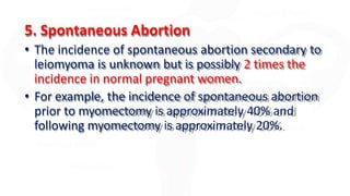 5. Spontaneous Abortion
• The incidence of spontaneous abortion secondary to
leiomyoma is unknown but is possibly 2 times the
incidence in normal pregnant women.
• For example, the incidence of spontaneous abortion
prior to myomectomy is approximately 40% and
following myomectomy is approximately 20%.
 