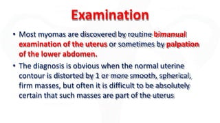 Examination
• Most myomas are discovered by routine bimanual
examination of the uterus or sometimes by palpation
of the lower abdomen.
• The diagnosis is obvious when the normal uterine
contour is distorted by 1 or more smooth, spherical,
firm masses, but often it is difficult to be absolutely
certain that such masses are part of the uterus
 