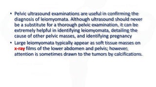 • Pelvic ultrasound examinations are useful in confirming the
diagnosis of leiomyomata. Although ultrasound should never
be a substitute for a thorough pelvic examination, it can be
extremely helpful in identifying leiomyomata, detailing the
cause of other pelvic masses, and identifying pregnancy
• Large leiomyomata typically appear as soft tissue masses on
x-ray films of the lower abdomen and pelvis; however,
attention is sometimes drawn to the tumors by calcifications.
 