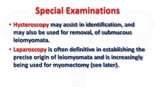 Special Examinations
• Hysteroscopy may assist in identification, and
may also be used for removal, of submucous
leiomyomata.
• Laparoscopy is often definitive in establishing the
precise origin of leiomyomata and is increasingly
being used for myomectomy (see later).
 