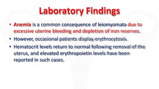 Laboratory Findings
• Anemia is a common consequence of leiomyomata due to
excessive uterine bleeding and depletion of iron reserves.
• However, occasional patients display erythrocytosis.
• Hematocrit levels return to normal following removal of the
uterus, and elevated erythropoietin levels have been
reported in such cases.
 