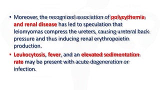 • Moreover, the recognized association of polycythemia
and renal disease has led to speculation that
leiomyomas compress the ureters, causing ureteral back
pressure and thus inducing renal erythropoietin
production.
• Leukocytosis, fever, and an elevated sedimentation
rate may be present with acute degeneration or
infection.
 