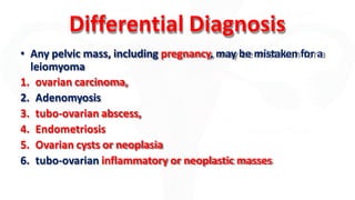 Differential Diagnosis
• Any pelvic mass, including pregnancy, may be mistaken for a
leiomyoma
1. ovarian carcinoma,
2. Adenomyosis
3. tubo-ovarian abscess,
4. Endometriosis
5. Ovarian cysts or neoplasia
6. tubo-ovarian inflammatory or neoplastic masses
 