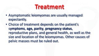 Treatment
• Asymptomatic leiomyomas are usually managed
expectantly.
• Choice of treatment depends on the patient's
symptoms, age, parity, pregnancy status,
reproductive plans, and general health, as well as the
size and location of the leiomyomas. Other causes of
pelvic masses must be ruled out.
 