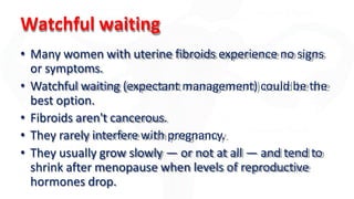 Watchful waiting
• Many women with uterine fibroids experience no signs
or symptoms.
• Watchful waiting (expectant management) could be the
best option.
• Fibroids aren't cancerous.
• They rarely interfere with pregnancy.
• They usually grow slowly — or not at all — and tend to
shrink after menopause when levels of reproductive
hormones drop.
 