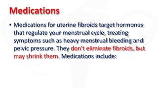 Medications
• Medications for uterine fibroids target hormones
that regulate your menstrual cycle, treating
symptoms such as heavy menstrual bleeding and
pelvic pressure. They don't eliminate fibroids, but
may shrink them. Medications include:
 