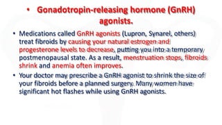 • Gonadotropin-releasing hormone (GnRH)
agonists.
• Medications called GnRH agonists (Lupron, Synarel, others)
treat fibroids by causing your natural estrogen and
progesterone levels to decrease, putting you into a temporary
postmenopausal state. As a result, menstruation stops, fibroids
shrink and anemia often improves.
• Your doctor may prescribe a GnRH agonist to shrink the size of
your fibroids before a planned surgery. Many women have
significant hot flashes while using GnRH agonists.
 