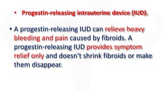 • Progestin-releasing intrauterine device (IUD).
• A progestin-releasing IUD can relieve heavy
bleeding and pain caused by fibroids. A
progestin-releasing IUD provides symptom
relief only and doesn't shrink fibroids or make
them disappear.
 