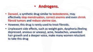 • Androgens.
• Danazol, a synthetic drug similar to testosterone, may
effectively stop menstruation, correct anemia and even shrink
fibroid tumors and reduce uterine size.
• However, this drug is rarely used to treat fibroids.
• Unpleasant side effects, such as weight gain, dysphoria (feeling
depressed, anxious or uneasy), acne, headaches, unwanted
hair growth and a deeper voice, make many women reluctant
to take this drug
 