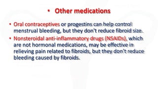 • Other medications
• Oral contraceptives or progestins can help control
menstrual bleeding, but they don't reduce fibroid size.
• Nonsteroidal anti-inflammatory drugs (NSAIDs), which
are not hormonal medications, may be effective in
relieving pain related to fibroids, but they don't reduce
bleeding caused by fibroids.
 