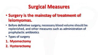 Surgical Measures
• Surgery is the mainstay of treatment of
leiomyomas.
• Before definitive surgery, necessary blood volume should be
replenished, and other measures such as administration of
prophylactic antibiotics
• Types of surgery
1. Myomectomy
2. Hysterectomy
 