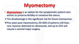 Myomectomy
• Myomectomy is an option for the symptomatic patient who
wishes to preserve fertility or conserve the uterus.
The disadvantage is the significant risk for future leiomyomas.
Five years post myomectomy, 50–60% of patients will have
new myomas detected on ultrasound, and up to 25% will
require a second major surgery.
 