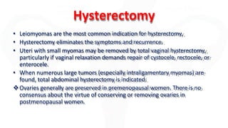 Hysterectomy
• Leiomyomas are the most common indication for hysterectomy,
• Hysterectomy eliminates the symptoms and recurrence.
• Uteri with small myomas may be removed by total vaginal hysterectomy,
particularly if vaginal relaxation demands repair of cystocele, rectocele, or
enterocele.
• When numerous large tumors (especially intraligamentary myomas) are
found, total abdominal hysterectomy is indicated.
Ovaries generally are preserved in premenopausal women. There is no
consensus about the virtue of conserving or removing ovaries in
postmenopausal women.
 