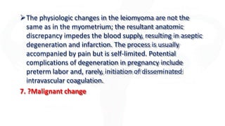 The physiologic changes in the leiomyoma are not the
same as in the myometrium; the resultant anatomic
discrepancy impedes the blood supply, resulting in aseptic
degeneration and infarction. The process is usually
accompanied by pain but is self-limited. Potential
complications of degeneration in pregnancy include
preterm labor and, rarely, initiation of disseminated
intravascular coagulation.
7. ?Malignant change
 