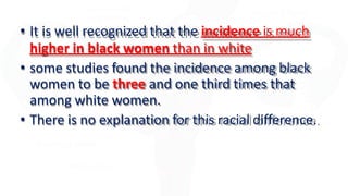 • It is well recognized that the incidence is much
higher in black women than in white
• some studies found the incidence among black
women to be three and one third times that
among white women.
• There is no explanation for this racial difference.
 