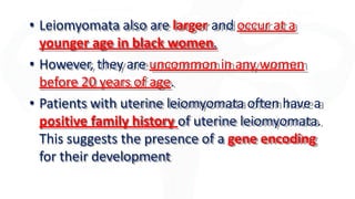 • Leiomyomata also are larger and occur at a
younger age in black women.
• However, they are uncommon in any women
before 20 years of age.
• Patients with uterine leiomyomata often have a
positive family history of uterine leiomyomata.
This suggests the presence of a gene encoding
for their development
 
