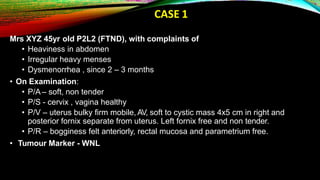 CASE 1
Mrs XYZ 45yr old P2L2 (FTND), with complaints of
• Heaviness in abdomen
• Irregular heavy menses
• Dysmenorrhea , since 2 – 3 months
• On Examination:
• P/A – soft, non tender
• P/S - cervix , vagina healthy
• P/V – uterus bulky firm mobile, AV, soft to cystic mass 4x5 cm in right and
posterior fornix separate from uterus. Left fornix free and non tender.
• P/R – bogginess felt anteriorly, rectal mucosa and parametrium free.
• Tumour Marker - WNL
 