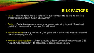 RISK FACTORS
• Race — The incidence rates of fibroids are typically found to be two- to threefold
greater in black women than in white women
• Parity — Parity (having one or more pregnancies extending beyond 20 weeks of
gestation) decreases the chance of fibroid formation
• Early menarche — Early menarche (<10 years old) is associated with an increased
risk of developing fibroids.
• Hormonal contraception — Use of standard or lower dose oral contraceptives (≤35
mcg ethinyl estradiol/day) do not appear to cause fibroids to grow
 